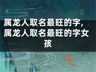 属龙人取名最旺的字,属龙人取名最旺的字女孩