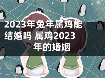 2023年兔年属鸡能结婚吗 属鸡2023年的婚姻