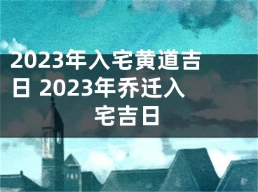 2023年入宅黄道吉日 2023年乔迁入宅吉日