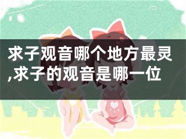 求子观音哪个地方最灵,求子的观音是哪一位