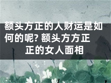 额头方正的人财运是如何的呢? 额头方方正正的女人面相