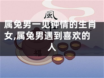 属兔男一见钟情的生肖女,属兔男遇到喜欢的人