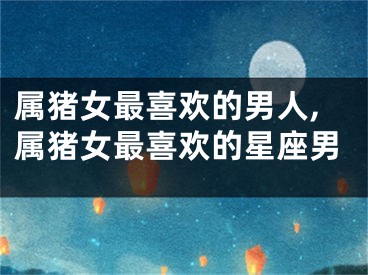 属猪女最喜欢的男人,属猪女最喜欢的星座男