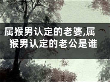 属猴男认定的老婆,属猴男认定的老公是谁