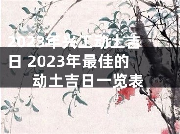 2023年兴工动土吉日 2023年最佳的动土吉日一览表
