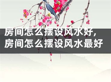 房间怎么摆设风水好,房间怎么摆设风水最好