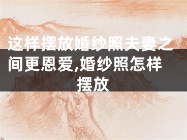 这样摆放婚纱照夫妻之间更恩爱,婚纱照怎样摆放