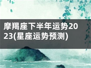 摩羯座下半年运势2023(星座运势预测)