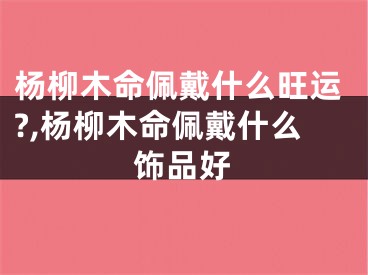 杨柳木命佩戴什么旺运?,杨柳木命佩戴什么饰品好