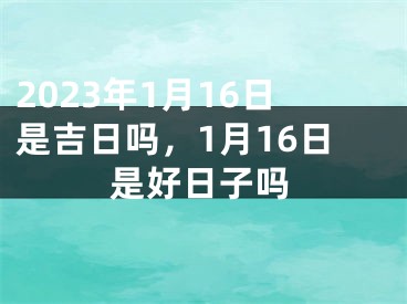 2023年1月16日是吉日吗，1月16日是好日子吗
