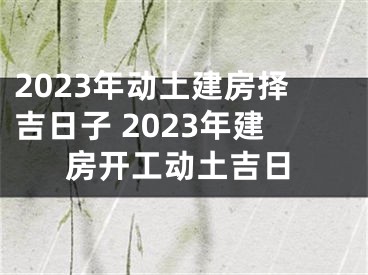 2023年动土建房择吉日子 2023年建房开工动土吉日