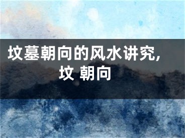 坟墓朝向的风水讲究,坟 朝向