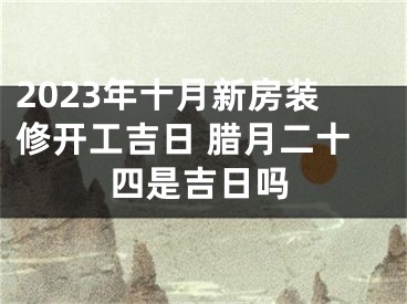 2023年十月新房装修开工吉日 腊月二十四是吉日吗