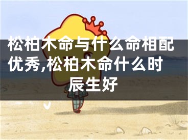 松柏木命与什么命相配优秀,松柏木命什么时辰生好
