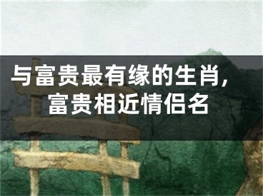 与富贵最有缘的生肖,富贵相近情侣名