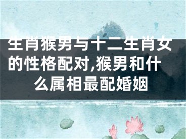生肖猴男与十二生肖女的性格配对,猴男和什么属相最配婚姻