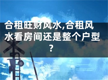 合租旺财风水,合租风水看房间还是整个户型?