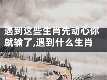 遇到这些生肖先动心你就输了,遇到什么生肖