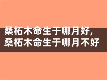 桑柘木命生于哪月好,桑柘木命生于哪月不好