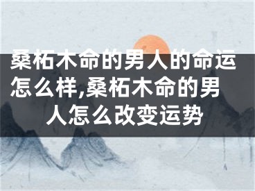 桑柘木命的男人的命运怎么样,桑柘木命的男人怎么改变运势