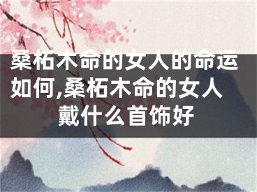 桑柘木命的女人的命运如何,桑柘木命的女人戴什么首饰好