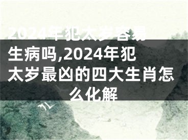 2024年犯太岁容易生病吗,2024年犯太岁最凶的四大生肖怎么化解