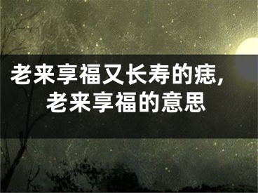 老来享福又长寿的痣,老来享福的意思