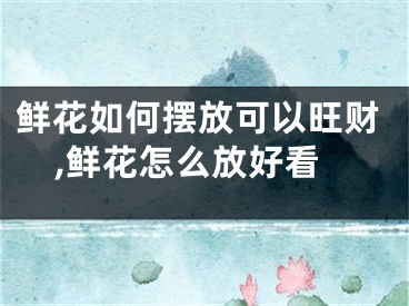鲜花如何摆放可以旺财,鲜花怎么放好看