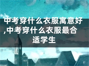 中考穿什么衣服寓意好,中考穿什么衣服最合适学生