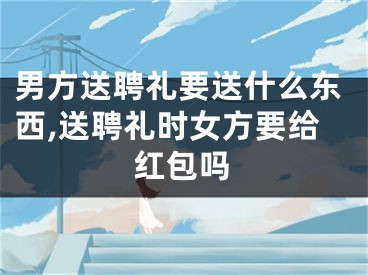 男方送聘礼要送什么东西,送聘礼时女方要给红包吗