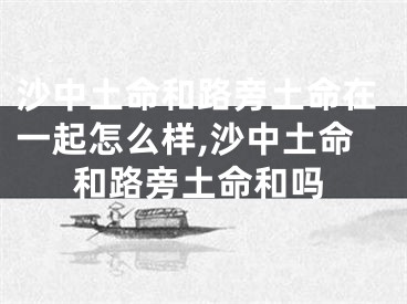 沙中土命和路旁土命在一起怎么样,沙中土命和路旁土命和吗
