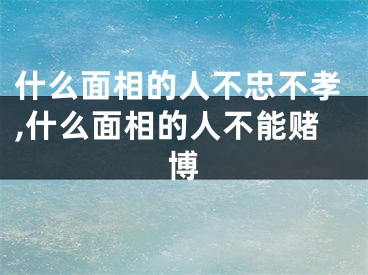 什么面相的人不忠不孝,什么面相的人不能赌博
