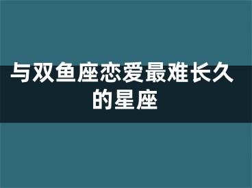 与双鱼座恋爱最难长久的星座
