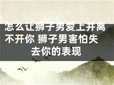 怎么让狮子男爱上并离不开你 狮子男害怕失去你的表现