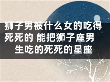 狮子男被什么女的吃得死死的 能把狮子座男生吃的死死的星座