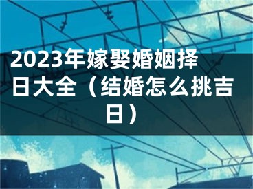 2023年嫁娶婚姻择日大全（结婚怎么挑吉日）
