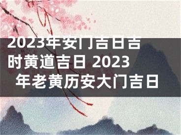 2023年安门吉日吉时黄道吉日 2023年老黄历安大门吉日