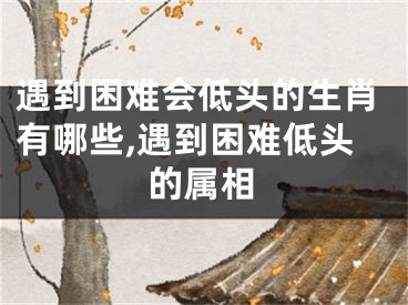 遇到困难会低头的生肖有哪些,遇到困难低头的属相