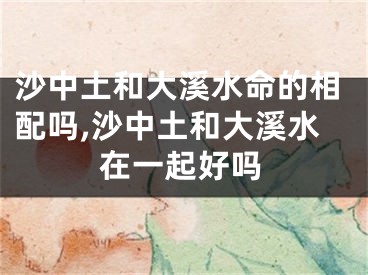 沙中土和大溪水命的相配吗,沙中土和大溪水在一起好吗