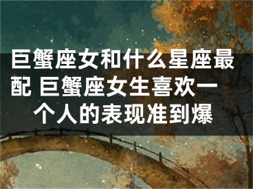 巨蟹座女和什么星座最配 巨蟹座女生喜欢一个人的表现准到爆