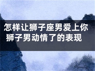 怎样让狮子座男爱上你 狮子男动情了的表现