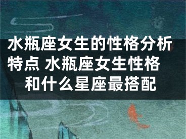 水瓶座女生的性格分析特点 水瓶座女生性格和什么星座最搭配
