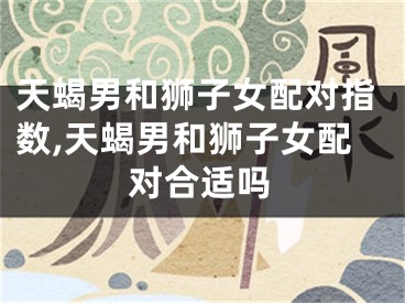 天蝎男和狮子女配对指数,天蝎男和狮子女配对合适吗
