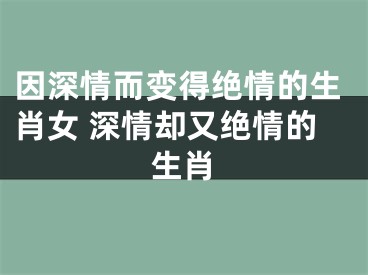 因深情而变得绝情的生肖女 深情却又绝情的生肖
