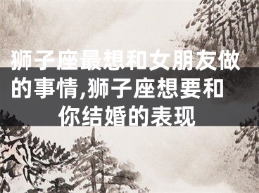 狮子座最想和女朋友做的事情,狮子座想要和你结婚的表现