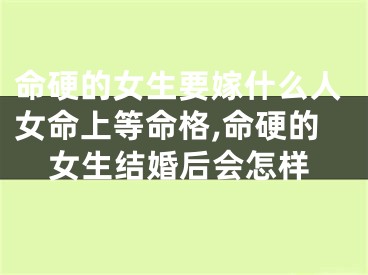 命硬的女生要嫁什么人女命上等命格,命硬的女生结婚后会怎样