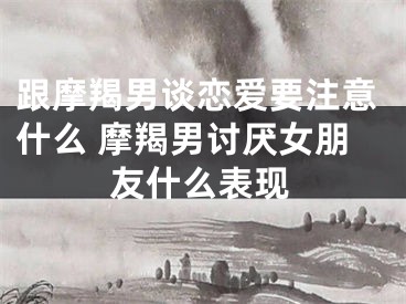 跟摩羯男谈恋爱要注意什么 摩羯男讨厌女朋友什么表现