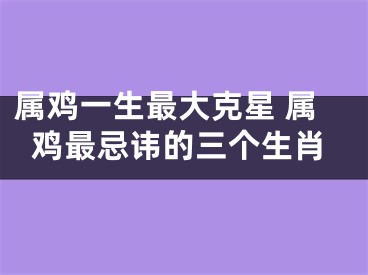 属鸡一生最大克星 属鸡最忌讳的三个生肖