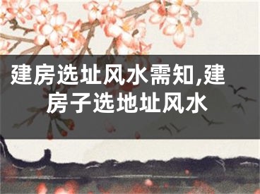 建房选址风水需知,建房子选地址风水