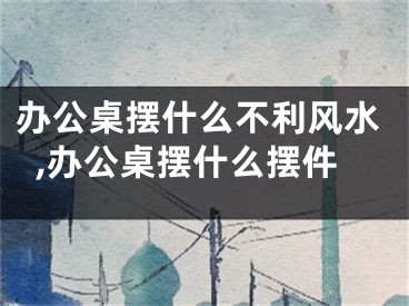 办公桌摆什么不利风水,办公桌摆什么摆件